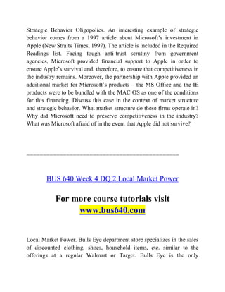 Strategic Behavior Oligopolies. An interesting example of strategic
behavior comes from a 1997 article about Microsoft’s investment in
Apple (New Straits Times, 1997). The article is included in the Required
Readings list. Facing tough anti-trust scrutiny from government
agencies, Microsoft provided financial support to Apple in order to
ensure Apple’s survival and, therefore, to ensure that competitiveness in
the industry remains. Moreover, the partnership with Apple provided an
additional market for Microsoft’s products – the MS Office and the IE
products were to be bundled with the MAC OS as one of the conditions
for this financing. Discuss this case in the context of market structure
and strategic behavior. What market structure do these firms operate in?
Why did Microsoft need to preserve competitiveness in the industry?
What was Microsoft afraid of in the event that Apple did not survive?
==============================================
BUS 640 Week 4 DQ 2 Local Market Power
For more course tutorials visit
www.bus640.com
Local Market Power. Bulls Eye department store specializes in the sales
of discounted clothing, shoes, household items, etc. similar to the
offerings at a regular Walmart or Target. Bulls Eye is the only
 