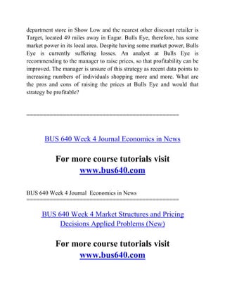 department store in Show Low and the nearest other discount retailer is
Target, located 49 miles away in Eagar. Bulls Eye, therefore, has some
market power in its local area. Despite having some market power, Bulls
Eye is currently suffering losses. An analyst at Bulls Eye is
recommending to the manager to raise prices, so that profitability can be
improved. The manager is unsure of this strategy as recent data points to
increasing numbers of individuals shopping more and more. What are
the pros and cons of raising the prices at Bulls Eye and would that
strategy be profitable?
==============================================
BUS 640 Week 4 Journal Economics in News
For more course tutorials visit
www.bus640.com
BUS 640 Week 4 Journal Economics in News
==============================================
BUS 640 Week 4 Market Structures and Pricing
Decisions Applied Problems (New)
For more course tutorials visit
www.bus640.com
 