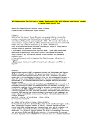 We have another Set (old one) of Week 4 Assignment (But with different description, values),
it can be found on this link
Market Structures and Pricing Decisions Applied Problems.
Please complete the following two applied problems:
Problem 1:
Robert’s New Way Vacuum Cleaner Company is a newly started small business that
produces vacuum cleaners and belongs to a monopolistically competitive market. Its
demand curve for the product is expressed as Q = 5000 – 25P where Q is the number of
vacuum cleaners per year and P is in dollars. Cost estimation processes have determined
that the firm’s cost function is represented by TC = 1500 + 20Q + 0.02Q2.
Show all of your calculations and processes. Describe your answer for each question in
complete sentences, whenever it is necessary.
a. What are the profit-maximizing price and output levels? Explain them and calculate
algebraically for equilibrium P (price) and Q (output). Then, plot the MC (marginal
cost), D (demand), and MR (marginal revenue) curves graphically and illustrate the
equilibrium point.
b. How much economic profit do you expect that Robert’s company will make in the
first year?
c. Do you expect this economic profit level to continue in subsequent years? Why or
why not?
Problem 2:
Greener Grass Company (GGC) competes with its main rival, Better Lawns and Gardens
(BLG), in the supply and installation of in-ground lawn watering systems in the wealthy
western suburbs of a major east-coast city. Last year, GGC’s price for the typical lawn
system was $1,900 compared with BLG’s price of $2,100. GGC installed 9,960 systems, or
about 60% of total sales and BLG installed the rest. (No doubt many additional systems
were installed by do-it-yourself homeowners because the parts are readily available at
hardware stores.)
GGC has substantial excess capacity–it could easily install 25,000 systems annually, as it
has all the necessary equipment and can easily hire and train installers. Accordingly, GGC
is considering expansion into the eastern suburbs, where the homeowners are less wealthy.
In past years, both GGC and BLG have installed several hundred systems in the eastern
suburbs but generally their sales efforts are met with the response that the systems are too
expensive. GGC has hired you to recommend a pricing strategy for both the western and
eastern suburb markets for this coming season. You have estimated two distinct demand
functions, as follows:
Qw =2100 – 6.25Pgw + 3Pbw + 2100Ag - 1500Ab + 0.2Yw
for the western market and
Qe = 36620 - 25Pge + 7Pbe + 1180Ag - 950Ab + 0.085Ye
for the eastern market, where Q refers to the number of units sold; P refers to price level; A
refers to advertising budgets of the firms (in millions); Y refers to average disposable
income levels of the potential customers; the subscripts w and e refer to the western and
eastern markets, respectively; and the subscripts g and b refer to GGC and BLG,
respectively. GGC expects to spend $1.5 million (use Ag = 1.5) on advertising this coming
year and expects BLG to spend $1.2 million (use Ab = 1.2) on advertising. The average
household disposable income is $60,000 in the western suburbs and $30,000 in the eastern
 