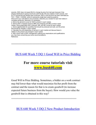 suburbs. GGC does not expect BLG to change its price from last year because it has
already distributed its glossy brochures (with the $2,100 price stated) in both suburbs, and
its TV commercial has already been produced. GGC’s cost structure has been estimated as
TVC = 750Q + 0.005Q2, where Q represents single lawn watering systems.
Show all of your calculations and processes. Describe your answer for each item below in
complete sentences, whenever it is necessary.
a. Derive the demand curves for GGC’s product in each market.
b. Derive GGC’s marginal revenue (MR) and marginal cost (MC) curves in each
market. Show graphically GGC’s demand, MR, and MC curves for each market.
c. Derive algebraically the quantities that should be produced and sold, and the prices
that should be charged, in each market.
d. Calculate the price elasticities of demand in each market and discuss these in
relation to the prices to be charged in each market.
e. Add a short note to GGC management outlining any reservations and qualifications
you may have concerning your price recommendations.
Reference:
==============================================
BUS 640 Week 5 DQ 1 Good Will in Price Bidding
For more course tutorials visit
www.bus640.com
Good Will in Price Bidding. Sometimes, a bidder on a work contract
may bid lower than what would maximize his/her profit from the
contract and the reason for that is to create goodwill (to increase
expected future business from the buyer). How would you value the
goodwill that is obtained in this way?
==============================================
BUS 640 Week 5 DQ 2 New Product Introduction
 