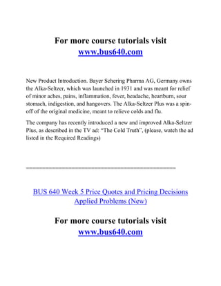For more course tutorials visit
www.bus640.com
New Product Introduction. Bayer Schering Pharma AG, Germany owns
the Alka-Seltzer, which was launched in 1931 and was meant for relief
of minor aches, pains, inflammation, fever, headache, heartburn, sour
stomach, indigestion, and hangovers. The Alka-Seltzer Plus was a spin-
off of the original medicine, meant to relieve colds and flu.
The company has recently introduced a new and improved Alka-Seltzer
Plus, as described in the TV ad: “The Cold Truth”, (please, watch the ad
listed in the Required Readings)
==============================================
BUS 640 Week 5 Price Quotes and Pricing Decisions
Applied Problems (New)
For more course tutorials visit
www.bus640.com
 