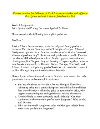 We have another Set (old one) of Week 5 Assignment (But with different
description, values), it can be found on this link
Week 5 Assignment
Price Quotes and Pricing Decisions Applied Problems
Please complete the following two applied problems:
Problem 1:
Jessica Alba, a famous actress, starts the baby and family products
business, The Honest Company, with Christopher Gavigan. Alba and
Gavigan set up their site so families can choose what kinds of non-toxic,
all-natural products they'd like to use and get them in a bundle. Families
can choose all kinds of products from food to hygiene necessities and
cleaning supplies. Suppose they are thinking of expanding their business
into five domestic markets: Phoenix, Dallas, Chicago, New York, and
Atlanta. Assume their primary goal of business is to maximize economic
profits, although they want to do business honestly.
Show all your calculations and process. Describe your answer for each
question in three- to five-complete sentences.
a. You are a business adviser for Alba and Gavigan. Describe a
skimming price and a penetration price, and advise them whether
they should charge a skimming price or a penetration price, with
supportive reasoning for and against each pricing alternative.
b. Are they likely to make economic profits initially? Can they
continue to make economic profits in the long term? Why or why
not? Discuss.
c. What advice would you give to Alba and Gavigan to help them
make more profit in the long term?
 