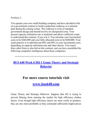 Problem 2:
You operate your own small building company and have decided to bid
on a government contract to build a pedestrian walkway in a national
park during the coming winter. The walkway is to be of standard
government design and should involve no unexpected costs. Your
present capacity utilization rate is moderate and allows sufficient scope
to understand this contract, if you win it. You calculate your incremental
costs to be $268,000 and your fully allocated costs to be $440,000. Your
usual practice is to add between 60% and 80% to your incremental costs,
depending on capacity utilization rate and other factors. You expect
three other firms to also bid on this contract, and you have assembled the
following competitor intelligence about those companies.
==============================================
BUS 640 Week 6 DQ 1 Game Theory and Strategic
Behavior
For more course tutorials visit
www.bus640.com
Game Theory and Strategic Behavior. Suppose that GE is trying to
prevent Maytag from entering the market for high efficiency clothes
dryers. Even though high efficiency dryers are more costly to produce,
they are also more profitable as they command sufficiently higher prices
 