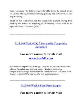 from consumers. The following payoffs table shows the annual profits
for GE and Maytag for the advertising spending and entry decisions that
they are facing.
Based on this information, can GE successfully prevent Maytag from
entering this market by increasing its advertising levels? What is the
equilibrium outcome in this game?
==============================================
BUS 640 Week 6 DQ 2 Sustainable Competitive
Advantage
For more course tutorials visit
www.bus640.com
Sustainable Competitive Advantage. Describe the circumstances under
which a firm chooses a low-cost strategy to attain sustainable
competitive advantage. What about the situations when a differentiation
strategy is chosen? Provide specific real world examples.
==============================================
BUS 640 Week 6 Final Paper (Apple)
For more course tutorials visit
 