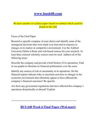 www.bus640.com
We have another set of final paper based on walmart which could be
found on this link
Focus of the Final Paper
Research a specific company of your choice and identify some of the
managerial decisions that were made over time and in response to
changes in its market or competitive environment. Use the Ashford
University Online Library and web-based sources for your research. At
least three external scholarly sources must be used. Address all of the
following areas:
Describe the company and provide a brief history of its operations. Find
or use graphs to illustrate its financial performance over the years.
Identify any sources of risk or uncertainty in its operations. Do the
financial reports indicate risky or uncertain activities or changes to the
economic environment that ultimately appear to have affected the
company’s financial outcomes? Be specific.
Are there any government regulations that have affected this company’s
operations domestically or abroad? Explain.
==============================================
BUS 640 Week 6 Final Paper (Wal-mart)
 
