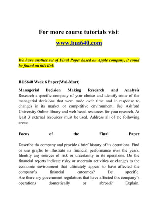 For more course tutorials visit
www.bus640.com
We have another set of Final Paper based on Apple company, it could
be found on this link
BUS640 Week 6 Paper(Wal-Mart)
Managerial Decision Making Research and Analysis
Research a specific company of your choice and identify some of the
managerial decisions that were made over time and in response to
changes in its market or competitive environment. Use Ashford
University Online library and web-based resources for your research. At
least 3 external resources must be used. Address all of the following
areas:
Focus of the Final Paper
Describe the company and provide a brief history of its operations. Find
or use graphs to illustrate its financial performance over the years.
Identify any sources of risk or uncertainty in its operations. Do the
financial reports indicate risky or uncertain activities or changes to the
economic environment that ultimately appear to have affected the
company’s financial outcomes? Be specific.
Are there any government regulations that have affected this company’s
operations domestically or abroad? Explain.
 