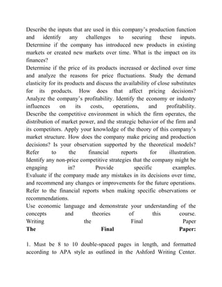 Describe the inputs that are used in this company’s production function
and identify any challenges to securing these inputs.
Determine if the company has introduced new products in existing
markets or created new markets over time. What is the impact on its
finances?
Determine if the price of its products increased or declined over time
and analyze the reasons for price fluctuations. Study the demand
elasticity for its products and discuss the availability of close substitutes
for its products. How does that affect pricing decisions?
Analyze the company’s profitability. Identify the economy or industry
influences on its costs, operations, and profitability.
Describe the competitive environment in which the firm operates, the
distribution of market power, and the strategic behavior of the firm and
its competitors. Apply your knowledge of the theory of this company’s
market structure. How does the company make pricing and production
decisions? Is your observation supported by the theoretical models?
Refer to the financial reports for illustration.
Identify any non-price competitive strategies that the company might be
engaging in? Provide specific examples.
Evaluate if the company made any mistakes in its decisions over time,
and recommend any changes or improvements for the future operations.
Refer to the financial reports when making specific observations or
recommendations.
Use economic language and demonstrate your understanding of the
concepts and theories of this course.
Writing the Final Paper
The Final Paper:
1. Must be 8 to 10 double-spaced pages in length, and formatted
according to APA style as outlined in the Ashford Writing Center.
 