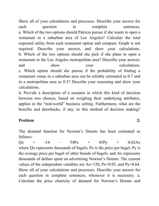 Show all of your calculations and processes. Describe your answer for
each question in complete sentences.
a. Which of the two options should Patricia pursue if she wants to open a
restaurant in a suburban area of Los Angeles? Calculate the total
expected utility from each restaurant option and compare. Graph is not
required. Describe your answer, and show your calculations.
b. Which of the two options should she pick if she plans to open a
restaurant in the Los Angeles metropolitan area? Describe your answer,
and show your calculations.
c. Which option should she pursue if the probability of finding a
restaurant venue in a suburban area can be reliably estimated as 0.7 and
in a metropolitan area as 0.3? Describe your reasoning and show your
calculations.
d. Provide a description of a scenario in which this kind of decision
between two choices, based on weighing their underlying attributes,
applies in the “real-world” business setting. Furthermore, what are the
benefits and drawbacks, if any, to this method of decision making?
Problem 2:
The demand function for Newton’s Donuts has been estimated as
follows:
Qx = -14 – 54Px + 45Py + 0.62Ax
where Qx represents thousands of bagels; Px is the price per bagel; Py is
the average price per bagel of other brands of bagels; and Ax represents
thousands of dollars spent on advertising Newton’s Donuts. The current
values of the independent variables are Ax=120, Px=0.95, and Py=0.64.
Show all of your calculations and processes. Describe your answer for
each question in complete sentences, whenever it is necessary. a.
Calculate the price elasticity of demand for Newton’s Donuts and
 