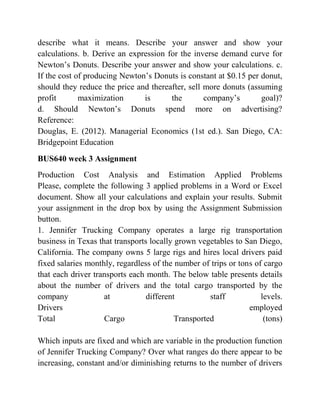 describe what it means. Describe your answer and show your
calculations. b. Derive an expression for the inverse demand curve for
Newton’s Donuts. Describe your answer and show your calculations. c.
If the cost of producing Newton’s Donuts is constant at $0.15 per donut,
should they reduce the price and thereafter, sell more donuts (assuming
profit maximization is the company’s goal)?
d. Should Newton’s Donuts spend more on advertising?
Reference:
Douglas, E. (2012). Managerial Economics (1st ed.). San Diego, CA:
Bridgepoint Education
BUS640 week 3 Assignment
Production Cost Analysis and Estimation Applied Problems
Please, complete the following 3 applied problems in a Word or Excel
document. Show all your calculations and explain your results. Submit
your assignment in the drop box by using the Assignment Submission
button.
1. Jennifer Trucking Company operates a large rig transportation
business in Texas that transports locally grown vegetables to San Diego,
California. The company owns 5 large rigs and hires local drivers paid
fixed salaries monthly, regardless of the number of trips or tons of cargo
that each driver transports each month. The below table presents details
about the number of drivers and the total cargo transported by the
company at different staff levels.
Drivers employed
Total Cargo Transported (tons)
Which inputs are fixed and which are variable in the production function
of Jennifer Trucking Company? Over what ranges do there appear to be
increasing, constant and/or diminishing returns to the number of drivers
 