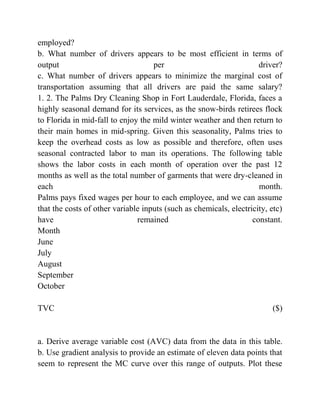 employed?
b. What number of drivers appears to be most efficient in terms of
output per driver?
c. What number of drivers appears to minimize the marginal cost of
transportation assuming that all drivers are paid the same salary?
1. 2. The Palms Dry Cleaning Shop in Fort Lauderdale, Florida, faces a
highly seasonal demand for its services, as the snow-birds retirees flock
to Florida in mid-fall to enjoy the mild winter weather and then return to
their main homes in mid-spring. Given this seasonality, Palms tries to
keep the overhead costs as low as possible and therefore, often uses
seasonal contracted labor to man its operations. The following table
shows the labor costs in each month of operation over the past 12
months as well as the total number of garments that were dry-cleaned in
each month.
Palms pays fixed wages per hour to each employee, and we can assume
that the costs of other variable inputs (such as chemicals, electricity, etc)
have remained constant.
Month
June
July
August
September
October
TVC ($)
a. Derive average variable cost (AVC) data from the data in this table.
b. Use gradient analysis to provide an estimate of eleven data points that
seem to represent the MC curve over this range of outputs. Plot these
 