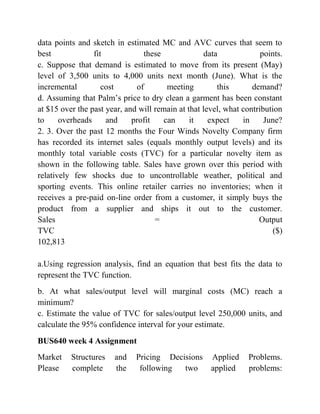 data points and sketch in estimated MC and AVC curves that seem to
best fit these data points.
c. Suppose that demand is estimated to move from its present (May)
level of 3,500 units to 4,000 units next month (June). What is the
incremental cost of meeting this demand?
d. Assuming that Palm’s price to dry clean a garment has been constant
at $15 over the past year, and will remain at that level, what contribution
to overheads and profit can it expect in June?
2. 3. Over the past 12 months the Four Winds Novelty Company firm
has recorded its internet sales (equals monthly output levels) and its
monthly total variable costs (TVC) for a particular novelty item as
shown in the following table. Sales have grown over this period with
relatively few shocks due to uncontrollable weather, political and
sporting events. This online retailer carries no inventories; when it
receives a pre-paid on-line order from a customer, it simply buys the
product from a supplier and ships it out to the customer.
Sales = Output
TVC ($)
102,813
a.Using regression analysis, find an equation that best fits the data to
represent the TVC function.
b. At what sales/output level will marginal costs (MC) reach a
minimum?
c. Estimate the value of TVC for sales/output level 250,000 units, and
calculate the 95% confidence interval for your estimate.
BUS640 week 4 Assignment
Market Structures and Pricing Decisions Applied Problems.
Please complete the following two applied problems:
 