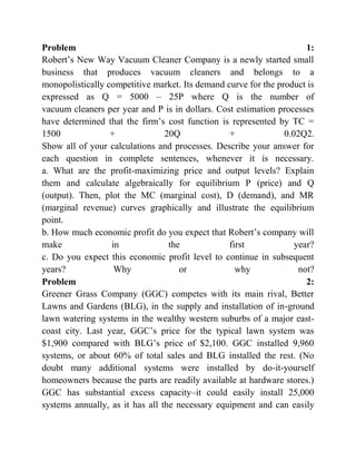 Problem 1:
Robert’s New Way Vacuum Cleaner Company is a newly started small
business that produces vacuum cleaners and belongs to a
monopolistically competitive market. Its demand curve for the product is
expressed as Q = 5000 – 25P where Q is the number of
vacuum cleaners per year and P is in dollars. Cost estimation processes
have determined that the firm’s cost function is represented by TC =
1500 + 20Q + 0.02Q2.
Show all of your calculations and processes. Describe your answer for
each question in complete sentences, whenever it is necessary.
a. What are the profit-maximizing price and output levels? Explain
them and calculate algebraically for equilibrium P (price) and Q
(output). Then, plot the MC (marginal cost), D (demand), and MR
(marginal revenue) curves graphically and illustrate the equilibrium
point.
b. How much economic profit do you expect that Robert’s company will
make in the first year?
c. Do you expect this economic profit level to continue in subsequent
years? Why or why not?
Problem 2:
Greener Grass Company (GGC) competes with its main rival, Better
Lawns and Gardens (BLG), in the supply and installation of in-ground
lawn watering systems in the wealthy western suburbs of a major east-
coast city. Last year, GGC’s price for the typical lawn system was
$1,900 compared with BLG’s price of $2,100. GGC installed 9,960
systems, or about 60% of total sales and BLG installed the rest. (No
doubt many additional systems were installed by do-it-yourself
homeowners because the parts are readily available at hardware stores.)
GGC has substantial excess capacity–it could easily install 25,000
systems annually, as it has all the necessary equipment and can easily
 