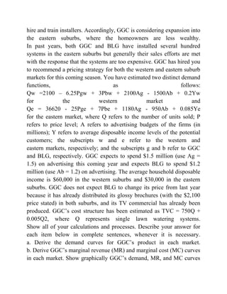 hire and train installers. Accordingly, GGC is considering expansion into
the eastern suburbs, where the homeowners are less wealthy.
In past years, both GGC and BLG have installed several hundred
systems in the eastern suburbs but generally their sales efforts are met
with the response that the systems are too expensive. GGC has hired you
to recommend a pricing strategy for both the western and eastern suburb
markets for this coming season. You have estimated two distinct demand
functions, as follows:
Qw =2100 – 6.25Pgw + 3Pbw + 2100Ag - 1500Ab + 0.2Yw
for the western market and
Qe = 36620 - 25Pge + 7Pbe + 1180Ag - 950Ab + 0.085Ye
for the eastern market, where Q refers to the number of units sold; P
refers to price level; A refers to advertising budgets of the firms (in
millions); Y refers to average disposable income levels of the potential
customers; the subscripts w and e refer to the western and
eastern markets, respectively; and the subscripts g and b refer to GGC
and BLG, respectively. GGC expects to spend $1.5 million (use Ag =
1.5) on advertising this coming year and expects BLG to spend $1.2
million (use Ab = 1.2) on advertising. The average household disposable
income is $60,000 in the western suburbs and $30,000 in the eastern
suburbs. GGC does not expect BLG to change its price from last year
because it has already distributed its glossy brochures (with the $2,100
price stated) in both suburbs, and its TV commercial has already been
produced. GGC’s cost structure has been estimated as TVC = 750Q +
0.005Q2, where Q represents single lawn watering systems.
Show all of your calculations and processes. Describe your answer for
each item below in complete sentences, whenever it is necessary.
a. Derive the demand curves for GGC’s product in each market.
b. Derive GGC’s marginal revenue (MR) and marginal cost (MC) curves
in each market. Show graphically GGC’s demand, MR, and MC curves
 