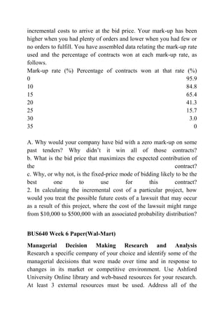 incremental costs to arrive at the bid price. Your mark-up has been
higher when you had plenty of orders and lower when you had few or
no orders to fulfill. You have assembled data relating the mark-up rate
used and the percentage of contracts won at each mark-up rate, as
follows.
Mark-up rate (%) Percentage of contracts won at that rate (%)
0 95.9
10 84.8
15 65.4
20 41.3
25 15.7
30 3.0
35 0
A. Why would your company have bid with a zero mark-up on some
past tenders? Why didn’t it win all of those contracts?
b. What is the bid price that maximizes the expected contribution of
the contract?
c. Why, or why not, is the fixed-price mode of bidding likely to be the
best one to use for this contract?
2. In calculating the incremental cost of a particular project, how
would you treat the possible future costs of a lawsuit that may occur
as a result of this project, where the cost of the lawsuit might range
from $10,000 to $500,000 with an associated probability distribution?
BUS640 Week 6 Paper(Wal-Mart)
Managerial Decision Making Research and Analysis
Research a specific company of your choice and identify some of the
managerial decisions that were made over time and in response to
changes in its market or competitive environment. Use Ashford
University Online library and web-based resources for your research.
At least 3 external resources must be used. Address all of the
 
