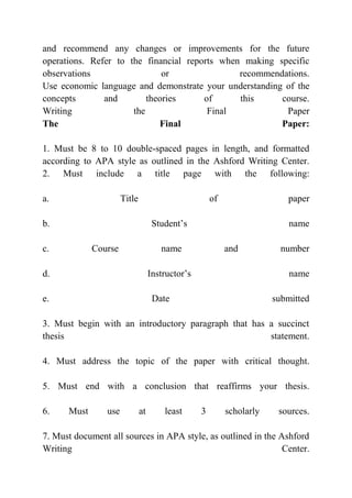and recommend any changes or improvements for the future
operations. Refer to the financial reports when making specific
observations or recommendations.
Use economic language and demonstrate your understanding of the
concepts and theories of this course.
Writing the Final Paper
The Final Paper:
1. Must be 8 to 10 double-spaced pages in length, and formatted
according to APA style as outlined in the Ashford Writing Center.
2. Must include a title page with the following:
a. Title of paper
b. Student’s name
c. Course name and number
d. Instructor’s name
e. Date submitted
3. Must begin with an introductory paragraph that has a succinct
thesis statement.
4. Must address the topic of the paper with critical thought.
5. Must end with a conclusion that reaffirms your thesis.
6. Must use at least 3 scholarly sources.
7. Must document all sources in APA style, as outlined in the Ashford
Writing Center.
 