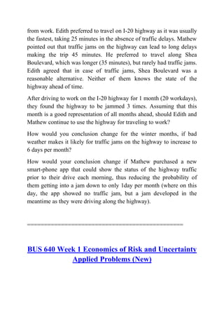 from work. Edith preferred to travel on I-20 highway as it was usually
the fastest, taking 25 minutes in the absence of traffic delays. Mathew
pointed out that traffic jams on the highway can lead to long delays
making the trip 45 minutes. He preferred to travel along Shea
Boulevard, which was longer (35 minutes), but rarely had traffic jams.
Edith agreed that in case of traffic jams, Shea Boulevard was a
reasonable alternative. Neither of them knows the state of the
highway ahead of time.
After driving to work on the I-20 highway for 1 month (20 workdays),
they found the highway to be jammed 3 times. Assuming that this
month is a good representation of all months ahead, should Edith and
Mathew continue to use the highway for traveling to work?
How would you conclusion change for the winter months, if bad
weather makes it likely for traffic jams on the highway to increase to
6 days per month?
How would your conclusion change if Mathew purchased a new
smart-phone app that could show the status of the highway traffic
prior to their drive each morning, thus reducing the probability of
them getting into a jam down to only 1day per month (where on this
day, the app showed no traffic jam, but a jam developed in the
meantime as they were driving along the highway).
==============================================
BUS 640 Week 1 Economics of Risk and Uncertainty
Applied Problems (New)
 