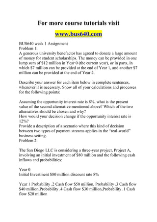 For more course tutorials visit
www.bus640.com
BUS640 week 1 Assignment
Problem 1:
A generous university benefactor has agreed to donate a large amount
of money for student scholarships. The money can be provided in one
lump sum of $12 million in Year 0 (the current year), or in parts, in
which $7 million can be provided at the end of Year 1, and another $7
million can be provided at the end of Year 2.
Describe your answer for each item below in complete sentences,
whenever it is necessary. Show all of your calculations and processes
for the following points:
Assuming the opportunity interest rate is 8%, what is the present
value of the second alternative mentioned above? Which of the two
alternatives should be chosen and why?
How would your decision change if the opportunity interest rate is
12%?
Provide a description of a scenario where this kind of decision
between two types of payment streams applies in the “real-world”
business setting.
Problem 2:
The San Diego LLC is considering a three-year project, Project A,
involving an initial investment of $80 million and the following cash
inflows and probabilities:
Year 0
Initial Investment $80 million discount rate 8%
Year 1 Probability .2 Cash flow $50 million, Probability .3 Cash flow
$40 million,Probability .4 Cash flow $30 million,Probability .1 Cash
flow $20 million
 