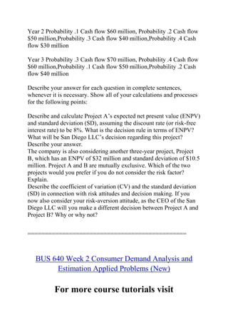 Year 2 Probability .1 Cash flow $60 million, Probability .2 Cash flow
$50 million,Probability .3 Cash flow $40 million,Probability .4 Cash
flow $30 million
Year 3 Probability .3 Cash flow $70 million, Probability .4 Cash flow
$60 million,Probability .1 Cash flow $50 million,Probability .2 Cash
flow $40 million
Describe your answer for each question in complete sentences,
whenever it is necessary. Show all of your calculations and processes
for the following points:
Describe and calculate Project A’s expected net present value (ENPV)
and standard deviation (SD), assuming the discount rate (or risk-free
interest rate) to be 8%. What is the decision rule in terms of ENPV?
What will be San Diego LLC’s decision regarding this project?
Describe your answer.
The company is also considering another three-year project, Project
B, which has an ENPV of $32 million and standard deviation of $10.5
million. Project A and B are mutually exclusive. Which of the two
projects would you prefer if you do not consider the risk factor?
Explain.
Describe the coefficient of variation (CV) and the standard deviation
(SD) in connection with risk attitudes and decision making. If you
now also consider your risk-aversion attitude, as the CEO of the San
Diego LLC will you make a different decision between Project A and
Project B? Why or why not?
==============================================
BUS 640 Week 2 Consumer Demand Analysis and
Estimation Applied Problems (New)
For more course tutorials visit
 