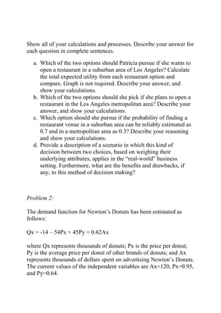 Show all of your calculations and processes. Describe your answer for
each question in complete sentences.
a. Which of the two options should Patricia pursue if she wants to
open a restaurant in a suburban area of Los Angeles? Calculate
the total expected utility from each restaurant option and
compare. Graph is not required. Describe your answer, and
show your calculations.
b. Which of the two options should she pick if she plans to open a
restaurant in the Los Angeles metropolitan area? Describe your
answer, and show your calculations.
c. Which option should she pursue if the probability of finding a
restaurant venue in a suburban area can be reliably estimated as
0.7 and in a metropolitan area as 0.3? Describe your reasoning
and show your calculations.
d. Provide a description of a scenario in which this kind of
decision between two choices, based on weighing their
underlying attributes, applies in the “real-world” business
setting. Furthermore, what are the benefits and drawbacks, if
any, to this method of decision making?
Problem 2:
The demand function for Newton’s Donuts has been estimated as
follows:
Qx = -14 – 54Px + 45Py + 0.62Ax
where Qx represents thousands of donuts; Px is the price per donut;
Py is the average price per donut of other brands of donuts; and Ax
represents thousands of dollars spent on advertising Newton’s Donuts.
The current values of the independent variables are Ax=120, Px=0.95,
and Py=0.64.
 