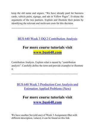 keep the old name and argues, “We have already paid for business
cards, vehicle paint, signage, and ads in Yellow Pages”. Evaluate the
arguments of the two partners. Explain and illustrate their points by
identifying the relevant and irrelevant costs for this decision.
==============================================
BUS 640 Week 3 DQ 2 Contribution Analysis
For more course tutorials visit
www.bus640.com
Contribution Analysis. Explain what is meant by “contribution
analysis”. Carefully define the term and provide examples to illustrate
it.
==============================================
BUS 640 Week 3 Production Cost Analysis and
Estimation Applied Problems (New)
For more course tutorials visit
www.bus640.com
We have another Set (old one) of Week 3 Assignment (But with
different description, values), it can be found on this link
 