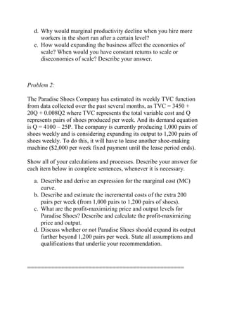 d. Why would marginal productivity decline when you hire more
workers in the short run after a certain level?
e. How would expanding the business affect the economies of
scale? When would you have constant returns to scale or
diseconomies of scale? Describe your answer.
Problem 2:
The Paradise Shoes Company has estimated its weekly TVC function
from data collected over the past several months, as TVC = 3450 +
20Q + 0.008Q2 where TVC represents the total variable cost and Q
represents pairs of shoes produced per week. And its demand equation
is Q = 4100 – 25P. The company is currently producing 1,000 pairs of
shoes weekly and is considering expanding its output to 1,200 pairs of
shoes weekly. To do this, it will have to lease another shoe-making
machine ($2,000 per week fixed payment until the lease period ends).
Show all of your calculations and processes. Describe your answer for
each item below in complete sentences, whenever it is necessary.
a. Describe and derive an expression for the marginal cost (MC)
curve.
b. Describe and estimate the incremental costs of the extra 200
pairs per week (from 1,000 pairs to 1,200 pairs of shoes).
c. What are the profit-maximizing price and output levels for
Paradise Shoes? Describe and calculate the profit-maximizing
price and output.
d. Discuss whether or not Paradise Shoes should expand its output
further beyond 1,200 pairs per week. State all assumptions and
qualifications that underlie your recommendation.
==============================================
 