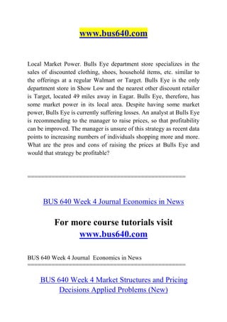 www.bus640.com
Local Market Power. Bulls Eye department store specializes in the
sales of discounted clothing, shoes, household items, etc. similar to
the offerings at a regular Walmart or Target. Bulls Eye is the only
department store in Show Low and the nearest other discount retailer
is Target, located 49 miles away in Eagar. Bulls Eye, therefore, has
some market power in its local area. Despite having some market
power, Bulls Eye is currently suffering losses. An analyst at Bulls Eye
is recommending to the manager to raise prices, so that profitability
can be improved. The manager is unsure of this strategy as recent data
points to increasing numbers of individuals shopping more and more.
What are the pros and cons of raising the prices at Bulls Eye and
would that strategy be profitable?
==============================================
BUS 640 Week 4 Journal Economics in News
For more course tutorials visit
www.bus640.com
BUS 640 Week 4 Journal Economics in News
==============================================
BUS 640 Week 4 Market Structures and Pricing
Decisions Applied Problems (New)
 