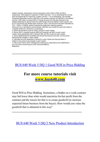 eastern markets, respectively; and the subscripts g and b refer to GGC and BLG,
respectively. GGC expects to spend $1.5 million (use Ag = 1.5) on advertising this coming
year and expects BLG to spend $1.2 million (use Ab = 1.2) on advertising. The average
household disposable income is $60,000 in the western suburbs and $30,000 in the eastern
suburbs. GGC does not expect BLG to change its price from last year because it has
already distributed its glossy brochures (with the $2,100 price stated) in both suburbs, and
its TV commercial has already been produced. GGC’s cost structure has been estimated as
TVC = 750Q + 0.005Q2, where Q represents single lawn watering systems.
Show all of your calculations and processes. Describe your answer for each item below in
complete sentences, whenever it is necessary.
a. Derive the demand curves for GGC’s product in each market.
b. Derive GGC’s marginal revenue (MR) and marginal cost (MC) curves in each
market. Show graphically GGC’s demand, MR, and MC curves for each market.
c. Derive algebraically the quantities that should be produced and sold, and the prices
that should be charged, in each market.
d. Calculate the price elasticities of demand in each market and discuss these in
relation to the prices to be charged in each market.
e. Add a short note to GGC management outlining any reservations and qualifications
you may have concerning your price recommendations.
Reference:
==============================================
BUS 640 Week 5 DQ 1 Good Will in Price Bidding
For more course tutorials visit
www.bus640.com
Good Will in Price Bidding. Sometimes, a bidder on a work contract
may bid lower than what would maximize his/her profit from the
contract and the reason for that is to create goodwill (to increase
expected future business from the buyer). How would you value the
goodwill that is obtained in this way?
==============================================
BUS 640 Week 5 DQ 2 New Product Introduction
 