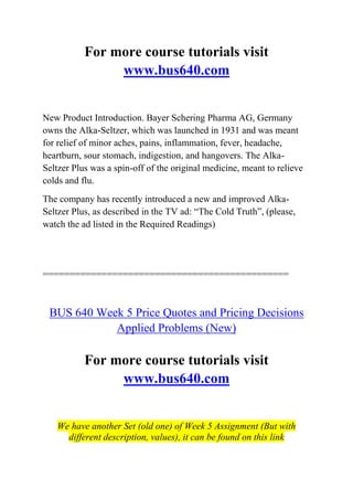 For more course tutorials visit
www.bus640.com
New Product Introduction. Bayer Schering Pharma AG, Germany
owns the Alka-Seltzer, which was launched in 1931 and was meant
for relief of minor aches, pains, inflammation, fever, headache,
heartburn, sour stomach, indigestion, and hangovers. The Alka-
Seltzer Plus was a spin-off of the original medicine, meant to relieve
colds and flu.
The company has recently introduced a new and improved Alka-
Seltzer Plus, as described in the TV ad: “The Cold Truth”, (please,
watch the ad listed in the Required Readings)
==============================================
BUS 640 Week 5 Price Quotes and Pricing Decisions
Applied Problems (New)
For more course tutorials visit
www.bus640.com
We have another Set (old one) of Week 5 Assignment (But with
different description, values), it can be found on this link
 