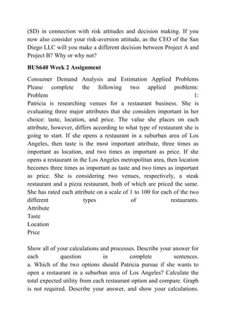 (SD) in connection with risk attitudes and decision making. If you
now also consider your risk-aversion attitude, as the CEO of the San
Diego LLC will you make a different decision between Project A and
Project B? Why or why not?
BUS640 Week 2 Assignment
Consumer Demand Analysis and Estimation Applied Problems
Please complete the following two applied problems:
Problem 1:
Patricia is researching venues for a restaurant business. She is
evaluating three major attributes that she considers important in her
choice: taste, location, and price. The value she places on each
attribute, however, differs according to what type of restaurant she is
going to start. If she opens a restaurant in a suburban area of Los
Angeles, then taste is the most important attribute, three times as
important as location, and two times as important as price. If she
opens a restaurant in the Los Angeles metropolitan area, then location
becomes three times as important as taste and two times as important
as price. She is considering two venues, respectively, a steak
restaurant and a pizza restaurant, both of which are priced the same.
She has rated each attribute on a scale of 1 to 100 for each of the two
different types of restaurants.
Attribute
Taste
Location
Price
Show all of your calculations and processes. Describe your answer for
each question in complete sentences.
a. Which of the two options should Patricia pursue if she wants to
open a restaurant in a suburban area of Los Angeles? Calculate the
total expected utility from each restaurant option and compare. Graph
is not required. Describe your answer, and show your calculations.
 