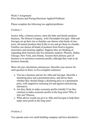 Week 5 Assignment
Price Quotes and Pricing Decisions Applied Problems
Please complete the following two applied problems:
Problem 1:
Jessica Alba, a famous actress, starts the baby and family products
business, The Honest Company, with Christopher Gavigan. Alba and
Gavigan set up their site so families can choose what kinds of non-
toxic, all-natural products they'd like to use and get them in a bundle.
Families can choose all kinds of products from food to hygiene
necessities and cleaning supplies. Suppose they are thinking of
expanding their business into five domestic markets: Phoenix, Dallas,
Chicago, New York, and Atlanta. Assume their primary goal of
business is to maximize economic profits, although they want to do
business honestly.
Show all your calculations and process. Describe your answer for
each question in three- to five-complete sentences.
a. You are a business adviser for Alba and Gavigan. Describe a
skimming price and a penetration price, and advise them
whether they should charge a skimming price or a penetration
price, with supportive reasoning for and against each pricing
alternative.
b. Are they likely to make economic profits initially? Can they
continue to make economic profits in the long term? Why or
why not? Discuss.
c. What advice would you give to Alba and Gavigan to help them
make more profit in the long term?
Problem 2:
You operate your own small building company and have decided to
 