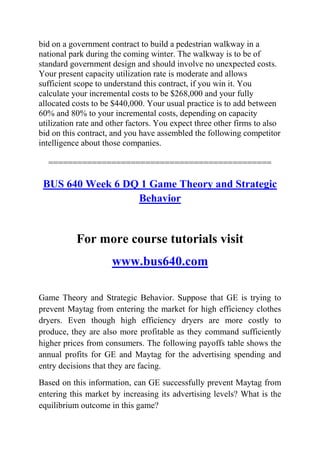 bid on a government contract to build a pedestrian walkway in a
national park during the coming winter. The walkway is to be of
standard government design and should involve no unexpected costs.
Your present capacity utilization rate is moderate and allows
sufficient scope to understand this contract, if you win it. You
calculate your incremental costs to be $268,000 and your fully
allocated costs to be $440,000. Your usual practice is to add between
60% and 80% to your incremental costs, depending on capacity
utilization rate and other factors. You expect three other firms to also
bid on this contract, and you have assembled the following competitor
intelligence about those companies.
==============================================
BUS 640 Week 6 DQ 1 Game Theory and Strategic
Behavior
For more course tutorials visit
www.bus640.com
Game Theory and Strategic Behavior. Suppose that GE is trying to
prevent Maytag from entering the market for high efficiency clothes
dryers. Even though high efficiency dryers are more costly to
produce, they are also more profitable as they command sufficiently
higher prices from consumers. The following payoffs table shows the
annual profits for GE and Maytag for the advertising spending and
entry decisions that they are facing.
Based on this information, can GE successfully prevent Maytag from
entering this market by increasing its advertising levels? What is the
equilibrium outcome in this game?
 