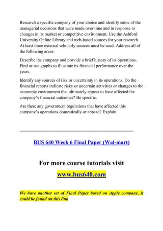 Research a specific company of your choice and identify some of the
managerial decisions that were made over time and in response to
changes in its market or competitive environment. Use the Ashford
University Online Library and web-based sources for your research.
At least three external scholarly sources must be used. Address all of
the following areas:
Describe the company and provide a brief history of its operations.
Find or use graphs to illustrate its financial performance over the
years.
Identify any sources of risk or uncertainty in its operations. Do the
financial reports indicate risky or uncertain activities or changes to the
economic environment that ultimately appear to have affected the
company’s financial outcomes? Be specific.
Are there any government regulations that have affected this
company’s operations domestically or abroad? Explain.
==============================================
BUS 640 Week 6 Final Paper (Wal-mart)
For more course tutorials visit
www.bus640.com
We have another set of Final Paper based on Apple company, it
could be found on this link
 