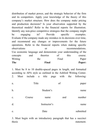 distribution of market power, and the strategic behavior of the firm
and its competitors. Apply your knowledge of the theory of this
company’s market structure. How does the company make pricing
and production decisions? Is your observation supported by the
theoretical models? Refer to the financial reports for illustration.
Identify any non-price competitive strategies that the company might
be engaging in? Provide specific examples.
Evaluate if the company made any mistakes in its decisions over time,
and recommend any changes or improvements for the future
operations. Refer to the financial reports when making specific
observations or recommendations.
Use economic language and demonstrate your understanding of the
concepts and theories of this course.
Writing the Final Paper
The Final Paper:
1. Must be 8 to 10 double-spaced pages in length, and formatted
according to APA style as outlined in the Ashford Writing Center.
2. Must include a title page with the following:
a. Title of paper
b. Student’s name
c. Course name and number
d. Instructor’s name
e. Date submitted
3. Must begin with an introductory paragraph that has a succinct
thesis statement.
 