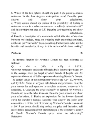 b. Which of the two options should she pick if she plans to open a
restaurant in the Los Angeles metropolitan area? Describe your
answer, and show your calculations.
c. Which option should she pursue if the probability of finding a
restaurant venue in a suburban area can be reliably estimated as 0.7
and in a metropolitan area as 0.3? Describe your reasoning and show
your calculations.
d. Provide a description of a scenario in which this kind of decision
between two choices, based on weighing their underlying attributes,
applies in the “real-world” business setting. Furthermore, what are the
benefits and drawbacks, if any, to this method of decision making?
Problem 2:
The demand function for Newton’s Donuts has been estimated as
follows:
Qx = -14 – 54Px + 45Py + 0.62Ax
where Qx represents thousands of bagels; Px is the price per bagel; Py
is the average price per bagel of other brands of bagels; and Ax
represents thousands of dollars spent on advertising Newton’s Donuts.
The current values of the independent variables are Ax=120, Px=0.95,
and Py=0.64. Show all of your calculations and processes. Describe
your answer for each question in complete sentences, whenever it is
necessary. a. Calculate the price elasticity of demand for Newton’s
Donuts and describe what it means. Describe your answer and show
your calculations. b. Derive an expression for the inverse demand
curve for Newton’s Donuts. Describe your answer and show your
calculations. c. If the cost of producing Newton’s Donuts is constant
at $0.15 per donut, should they reduce the price and thereafter, sell
more donuts (assuming profit maximization is the company’s goal)?
d. Should Newton’s Donuts spend more on advertising?
Reference:
 