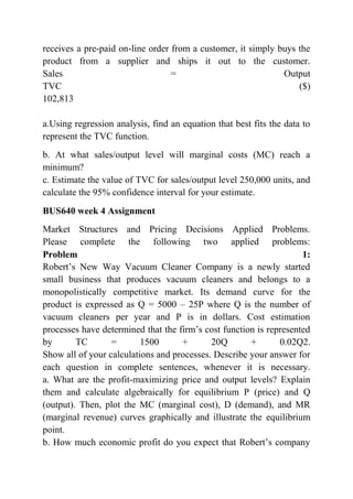 receives a pre-paid on-line order from a customer, it simply buys the
product from a supplier and ships it out to the customer.
Sales = Output
TVC ($)
102,813
a.Using regression analysis, find an equation that best fits the data to
represent the TVC function.
b. At what sales/output level will marginal costs (MC) reach a
minimum?
c. Estimate the value of TVC for sales/output level 250,000 units, and
calculate the 95% confidence interval for your estimate.
BUS640 week 4 Assignment
Market Structures and Pricing Decisions Applied Problems.
Please complete the following two applied problems:
Problem 1:
Robert’s New Way Vacuum Cleaner Company is a newly started
small business that produces vacuum cleaners and belongs to a
monopolistically competitive market. Its demand curve for the
product is expressed as Q = 5000 – 25P where Q is the number of
vacuum cleaners per year and P is in dollars. Cost estimation
processes have determined that the firm’s cost function is represented
by TC = 1500 + 20Q + 0.02Q2.
Show all of your calculations and processes. Describe your answer for
each question in complete sentences, whenever it is necessary.
a. What are the profit-maximizing price and output levels? Explain
them and calculate algebraically for equilibrium P (price) and Q
(output). Then, plot the MC (marginal cost), D (demand), and MR
(marginal revenue) curves graphically and illustrate the equilibrium
point.
b. How much economic profit do you expect that Robert’s company
 