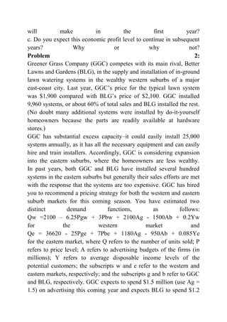will make in the first year?
c. Do you expect this economic profit level to continue in subsequent
years? Why or why not?
Problem 2:
Greener Grass Company (GGC) competes with its main rival, Better
Lawns and Gardens (BLG), in the supply and installation of in-ground
lawn watering systems in the wealthy western suburbs of a major
east-coast city. Last year, GGC’s price for the typical lawn system
was $1,900 compared with BLG’s price of $2,100. GGC installed
9,960 systems, or about 60% of total sales and BLG installed the rest.
(No doubt many additional systems were installed by do-it-yourself
homeowners because the parts are readily available at hardware
stores.)
GGC has substantial excess capacity–it could easily install 25,000
systems annually, as it has all the necessary equipment and can easily
hire and train installers. Accordingly, GGC is considering expansion
into the eastern suburbs, where the homeowners are less wealthy.
In past years, both GGC and BLG have installed several hundred
systems in the eastern suburbs but generally their sales efforts are met
with the response that the systems are too expensive. GGC has hired
you to recommend a pricing strategy for both the western and eastern
suburb markets for this coming season. You have estimated two
distinct demand functions, as follows:
Qw =2100 – 6.25Pgw + 3Pbw + 2100Ag - 1500Ab + 0.2Yw
for the western market and
Qe = 36620 - 25Pge + 7Pbe + 1180Ag - 950Ab + 0.085Ye
for the eastern market, where Q refers to the number of units sold; P
refers to price level; A refers to advertising budgets of the firms (in
millions); Y refers to average disposable income levels of the
potential customers; the subscripts w and e refer to the western and
eastern markets, respectively; and the subscripts g and b refer to GGC
and BLG, respectively. GGC expects to spend $1.5 million (use Ag =
1.5) on advertising this coming year and expects BLG to spend $1.2
 