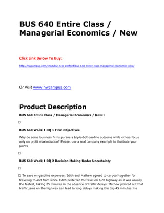 BUS 640 Entire Class /
Managerial Economics / New
Click Link Below To Buy:
http://hwcampus.com/shop/bus-640-ashford/bus-640-entire-class-managerial-economics-new/
Or Visit www.hwcampus.com
Product Description
BUS 640 Entire Class / Managerial Economics / New 
 
BUS 640 Week 1 DQ 1 Firm Objectives
Why do some business firms pursue a triple-bottom-line outcome while others focus
only on profit maximization? Please, use a real company example to illustrate your
points
 
BUS 640 Week 1 DQ 2 Decision Making Under Uncertainty
 
 . To save on gasoline expenses, Edith and Mathew agreed to carpool together for
traveling to and from work. Edith preferred to travel on I-20 highway as it was usually
the fastest, taking 25 minutes in the absence of traffic delays. Mathew pointed out that
traffic jams on the highway can lead to long delays making the trip 45 minutes. He
 