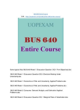 BUS 640 Entire Course
Link : http://uopexam.com/product/bus-640-entire-course/
Some typical files BUS 640 Week 1 Discussion Question DQ 1 Firm Objectives.doc
BUS 640 Week 1 Discussion Question DQ 2 Decision Making Under
Uncertainty.doc
BUS 640 Week 1 Economics of Risk and Uncertainty Applied Problems.doc
BUS 640 Week 1 Economics of Risk and Uncertainty Applied Problems.xlsx
BUS 640 Week 2 Consumer Demand Analysis and Estimation Applied
Problems.doc
BUS 640 Week 2 Discussion Question DQ 1 Marginal Rate of Substitution.doc
 