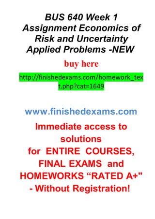 BUS 640 Week 1
Assignment Economics of
Risk and Uncertainty
Applied Problems -NEW
buy here
http://finishedexams.com/homework_tex
t.php?cat=1649
www.finishedexams.com
Immediate access to
solutions
for ENTIRE COURSES,
FINAL EXAMS and
HOMEWORKS “RATED A+"
- Without Registration!
 