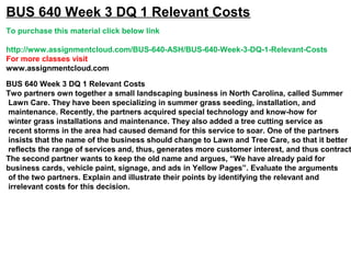 BUS 640 Week 3 DQ 1 Relevant Costs
To purchase this material click below link
http://www.assignmentcloud.com/BUS-640-ASH/BUS-640-Week-3-DQ-1-Relevant-Costs
For more classes visit
www.assignmentcloud.com
BUS 640 Week 3 DQ 1 Relevant Costs
Two partners own together a small landscaping business in North Carolina, called Summer
Lawn Care. They have been specializing in summer grass seeding, installation, and
maintenance. Recently, the partners acquired special technology and know-how for
winter grass installations and maintenance. They also added a tree cutting service as
recent storms in the area had caused demand for this service to soar. One of the partners
insists that the name of the business should change to Lawn and Tree Care, so that it better
reflects the range of services and, thus, generates more customer interest, and thus contract
The second partner wants to keep the old name and argues, “We have already paid for
business cards, vehicle paint, signage, and ads in Yellow Pages”. Evaluate the arguments
of the two partners. Explain and illustrate their points by identifying the relevant and
irrelevant costs for this decision.
 