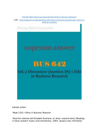 BUS 642 Week 2 Discussion Question DQ 1 Ethics in Business Research
Link : http://uopexam.com/product/bus-642-week-2-discussion-question-dq-1-ethics-in-
business-research/
Sample content
Week 2 DQ 1 Ethics in Business Research
Read the interview with Elizabeth Buchanan on virtual research ethics [Readings
in virtual research: Issues and controversies. (2004, January-June).Information
 