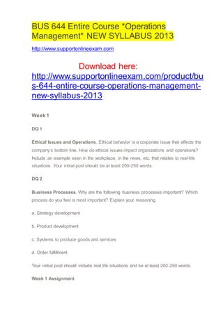 BUS 644 Entire Course *Operations
Management* NEW SYLLABUS 2013
http://www.supportonlineexam.com
Download here:
http://www.supportonlineexam.com/product/bu
s-644-entire-course-operations-management-
new-syllabus-2013
Week 1
DQ 1
Ethical Issues and Operations. Ethical behavior is a corporate issue that affects the
company’s bottom line. How do ethical issues impact organizations and operations?
Include an example seen in the workplace, in the news, etc. that relates to real-life
situations. Your initial post should be at least 200-250 words.
DQ 2
Business Processes. Why are the following business processes important? Which
process do you feel is most important? Explain your reasoning.
a. Strategy development
b. Product development
c. Systems to produce goods and services
d. Order fulfillment
Your initial post should include real life situations and be at least 200-250 words.
Week 1 Assignment
 