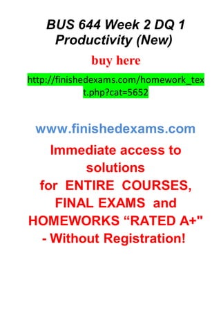 BUS 644 Week 2 DQ 1
Productivity (New)
buy here
http://finishedexams.com/homework_tex
t.php?cat=5652
www.finishedexams.com
Immediate access to
solutions
for ENTIRE COURSES,
FINAL EXAMS and
HOMEWORKS “RATED A+"
- Without Registration!
 