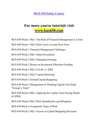 BUS 650 Entire Course
For more course tutorials visit
www.bus650.com
BUS 650 Week 1 DQ 1 The Role of Financial Management in a Firm
BUS 650 Week 1 DQ 2 Short Term or Long Term View
BUS 650 Week 1 Financial Management Challenges
BUS 650 Week 2 DQ 1 Initial Investment
BUS 650 Week 2 DQ 2 Managing Earnings
BUS 650 Week 2 Return on Investment Education Funding
BUS 650 Week 3 DQ 1 GAAP vs. IFRS
BUS 650 Week 3 DQ 2 Capital Rationing
BUS 650 Week 3 Journal Capital Budgeting
BUS 650 Week 3 Management of Working Capital Case Study
“George’s Team”
BUS 650 Week 4 DQ 1 Applying the Capital Asset Pricing Model
(CAPM)
BUS 650 Week 4 DQ 2 Risk Identification and Mitigation
BUS 650 Week 4 Assignment Types of Risk
BUS 650 Week 5 DQ 1 Factors in Capital Budgeting Decisions
 