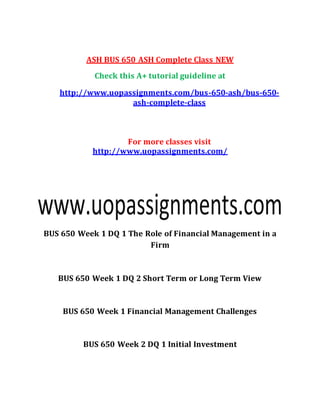 ASH BUS 650 ASH Complete Class NEW
Check this A+ tutorial guideline at
http://www.uopassignments.com/bus-650-ash/bus-650-
ash-complete-class
For more classes visit
http://www.uopassignments.com/
BUS 650 Week 1 DQ 1 The Role of Financial Management in a
Firm
BUS 650 Week 1 DQ 2 Short Term or Long Term View
BUS 650 Week 1 Financial Management Challenges
BUS 650 Week 2 DQ 1 Initial Investment
 