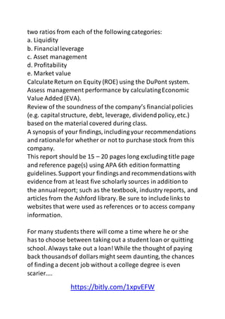 two ratios from each of the following categories: 
a. Liquidity 
b. Financial leverage 
c. Asset management 
d. Profitability 
e. Market value 
Calculate Return on Equity (ROE) using the DuPont system. 
Assess management performance by calculating Economic 
Value Added (EVA). 
Review of the soundness of the company’s financial policies 
(e.g. capital structure, debt, leverage, dividend policy, etc.) 
based on the material covered during class. 
A synopsis of your findings, including your recommendations 
and rationale for whether or not to purchase stock from this 
company. 
This report should be 15 – 20 pages long excluding title page 
and reference page(s) using APA 6th edition formatting 
guidelines. Support your findings and recommendations with 
evidence from at least five scholarly sources in addition to 
the annual report; such as the textbook, industry reports, and 
articles from the Ashford library. Be sure to include links to 
websites that were used as references or to access company 
information. 
For many students there will come a time where he or she 
has to choose between taking out a student loan or quitting 
school. Always take out a loan! While the thought of paying 
back thousands of dollars might seem daunting, the chances 
of finding a decent job without a college degree is even 
scarier.... 
https://bitly.com/1xpvEFW 
