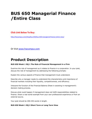 BUS 650 Managerial Finance
/Entire Class
Click Link Below To Buy:
http://hwcampus.com/shop/bus-650/bus-650-managerial-finance-entire-class/
Or Visit www.hwcampus.com
Product Description
BUS 650 Week 1 DQ 1 The Role of Financial Management in a Firm
Examine the role of management as it relates to finance in a corporation. In your post,
discuss the role of management by addressing the following prompts:
Explain the various aspects of finance that management must understand.
Describe why a manager needs to understand the characteristics and importance of
financial markets including their liquidity, competitiveness, and efficiency.
Interpret the function of the Financial Balance Sheet in assisting in management’s
decision making process.
Discuss what could happen if management does not fulfill responsibilities related to
finance. Share a real world example from your own professional experience or from an
external source.
Your post should be 200-250 words in length.
BUS 650 Week 1 DQ 2 Short Term or Long Term View
 