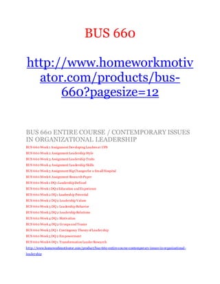 BUS 660
http://www.homeworkmotiv
ator.com/products/bus-
660?pagesize=12
BUS 660 ENTIRE COURSE / CONTEMPORARY ISSUES
IN ORGANIZATIONAL LEADERSHIP
BUS 660 Week1 Assignment Developing Leaders at UPS
BUS 660 Week2 Assignment Leadership Style
BUS 660 Week3 Assignment Leadership Traits
BUS 660 Week4 Assignment Leadership Skills
BUS 660 Week5 Assignment Big Changes for a Small Hospital
BUS 660 Week6 Assignment Research Paper
BUS 660 Week1 DQ 1 LeadershipDefined
BUS 660 Week1 DQ 2Education and Experience
BUS 660 Week2 DQ 1 Leadership Potential
BUS 660 Week2 DQ 2 Leadership Values
BUS 660 Week3 DQ 1 Leadership Behavior
BUS 660 Week3 DQ 2 Leadership Relations
BUS 660 Week4 DQ 1 Motivation
BUS 660 Week4 DQ 2 Groups and Teams
BUS 660 Week5 DQ 1 Contingency Theory of Leadership
BUS 660 Week5 DQ 2 Empowerment
BUS 660 Week6 DQ 1 Transformation Leader Research
http://www.homeworkmotivator.com/product/bus-660-entire-course-contemporary-issues-in-organizational-
leadership
 