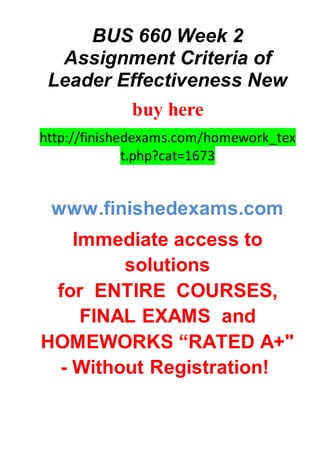 BUS 660 Week 2
Assignment Criteria of
Leader Effectiveness New
buy here
http://finishedexams.com/homework_tex
t.php?cat=1673
www.finishedexams.com
Immediate access to
solutions
for ENTIRE COURSES,
FINAL EXAMS and
HOMEWORKS “RATED A+"
- Without Registration!
 