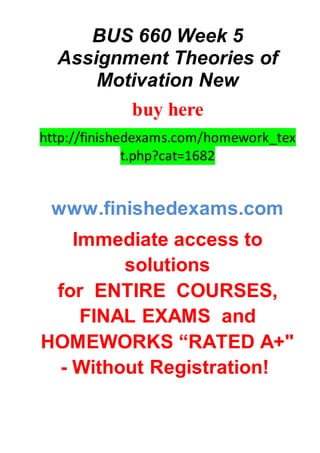 BUS 660 Week 5
Assignment Theories of
Motivation New
buy here
http://finishedexams.com/homework_tex
t.php?cat=1682
www.finishedexams.com
Immediate access to
solutions
for ENTIRE COURSES,
FINAL EXAMS and
HOMEWORKS “RATED A+"
- Without Registration!
 